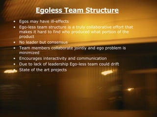 Egoless Team Structure Egos may have ill-effects Ego-less team structure is a truly collaborative effort that makes it hard to find who produced what portion of the product No leader but consensus Team members collaborate jointly and ego problem is minimized Encourages interactivity and communication Due to lack of leadership Ego-less team could drift State of the art projects 