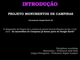 INTRODUÇÃOPROJETO MONUMENTOS DE CAMPINASFerramenta: Google Earth 3DO disparador do Projeto foi a notícia do jornal Correio Popular do dia 13 de abril: "As maravilhas de Campinas já fazem parte do Google Earth”Disciplinas envolvidasMatemática – Professora Aydê SallaLíngua Portuguesa – Professora Ângela Junquer