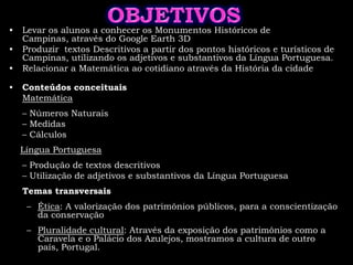 OBJETIVOSLevar os alunos a conhecer os Monumentos Históricos de Campinas, através do Google Earth 3DProduzir  textos Descritivos a partir dos pontos históricos e turísticos de Campinas, utilizando os adjetivos e substantivos da Língua Portuguesa.Relacionar a Matemática ao cotidiano através da História da cidadeConteúdos conceituais:Matemática	– Números Naturais	– Medidas 	– CálculosLíngua Portuguesa	– Produção de textos descritivos 	– Utilização de adjetivos e substantivos da Língua PortuguesaTemas transversaisÉtica: A valorização dos patrimônios públicos, para a conscientização da conservaçãoPluralidade cultural: Através da exposição dos patrimônios como a Caravela e o Palácio dos Azulejos, mostramos a cultura de outro país, Portugal.