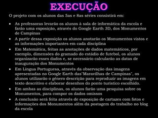 EXECUÇÃOO projeto com os alunos das 5as e 8as séries consistirá em:As professoras levarão os alunos à sala de informática da escola e farão uma exposição, através do Google Earth 3D, dos Monumentos de Campinas