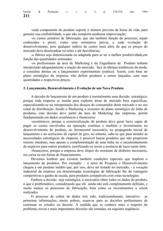 Gestão

&

Produção,

v.

1,

n.

3,

p.

210-216,

dez.

1994

211

-cada componente do produto suporte o número previsto de horas de vida, para
garantir sua confiabilidade, o que não comporta nenhuma improvisação;
-os custos unitários de fabricação, que são também função do processo, sejam
conhecidos a priori, como uma estimativa prévia, a cada evolução do
desenvolvimento, pois qualquer indício de custos mais altos do que os preços do
mercado deve desencadear revisões e até desistências;
-a fábrica seja dimensionada ou adaptada para se ter a melhor produtividade,em
função das quantidades estimadas;
-os profissionais da área de Marketing e da Engenharia de Produto tenham
interpretado adequadamente a reação do mercado, face às últimas tendências da moda,
a consultas diretas ou a lançamentos experimentais (reática). Assim, com base no
plano estratégico da empresa, irão definir produtos a serem lançados, com suas
quantidades e respectivos preços.
2. Lançamento, Desenvolvimento e Evolução de um Novo Produto
A decisão de lançamento de um produto é normalmente uma decisão estratégica,
porque toda empresa se instala para explorar áreas de mercado bem específicas,
especializando-se na interpretação dos desejos do consumidor deste mercado e no seu
canal de distribuição. Sendo o Marketing o executor do plano estratégico de linha de
produtos, esta decisão deve partir da área de Marketing das empresas, porém
fundamentada em dados econômicos e financeiros:
-econômicos, porque a comercialização do produto deve gerar lucro capaz de
pagar os custos envolvidos na operação contínua e também o investimento no
desenvolvimento do produto, no ferramental necessário, na propaganda inicial de
lançamento e no acréscimo de capital de giro, no entanto, sabe-se que para atender às
necessidades estratégicas da empresa, é possível lançar produtos que não propiciem
retorno imediato, mas apenas a complementação de uma linha ou o encaminhamento
de negócios para outros produtos, justificando-se assim a ausência de lucro neste item.
-financeiros, porque a empresa deve dispor do montante de dinheiro necessário,
em caixa ou em forma de financiamento.
Devemos lembrar que existem também condições especiais que impõem o
lançamento de produtos. Por exemplo: - o setor de Pesquisa e Desenvolvimento
chegou a um produto inédito que, por isso, deve ser testado no mercado; - a vocação
industrial da empresa em determinadas tecnologias de fabricação lhe dá vantagens
competitivas e ganho de escala, para produtos compatíveis com estas tecnologias.
Embora a decisão seja estratégica, é necessário obter todos os dados do produto,
o que é problemático, considerando que ele ainda não está completamente definido, e
muito menos os processos de fabricação, bem como os investimentos a serem
realizados.
O processo de coleta de dados tem sido, tradicionalmente, interativo: as
primeiras informações, muito pobres, usam-se para as decisões preliminares de
continuar os estudos ou desistir. À medida que se conhece mais a respeito do
problema, novas e mais importantes decisões são tomadas, na seguinte seqüência:

 