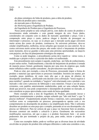 Gestão

&

Produção,

v.

1,

n.

3,

p.

210-216,

dez.

1994

212

-do plano estratégico de linha de produtos, para a idéia de produto;
-da idéia de produto para o mercado;
-do mercado para o Marketing;
-do Marketing para a Engenharia de Produto;
-da Engenharia de Produto para a Engenharia de Processos.
Nesse ponto propõe-se uma solução prévia, com dados de custos do produto e
investimentos ainda estimados e com grande margem de erro. Esses dados,
considerados em conjunto com os dados de mercado: quantidade e preço. Com a
comparação entre preço e custo, pode-se chegar à decisão de prosseguir ou
interromper o processo, ou seja: se os preços que o mercado aceita pagar estiverem
muito acima dos custos do produto, continua-se. Se estiverem próximos, deve-se
estudar simplificações, melhorias, novas soluções que recaiam no caso anterior. Se os
custos estiverem muito acima dos preços, não sendo viável o lançamento do produto
neste momento, deve-se guardar a idéia para uma próxima oportunidade, ou lançá-lo
com prejuízo, em face do planejamento estratégico da empresa.
Como se pode imaginar, o procedimento acima deve repetir-se várias vezes, à
medida que o projeto evolui e a precisão dos dados vai melhorando.
Este procedimento nem sempre é seguido, ainda hoje, por falta de conhecimento,
ou por outras razões. Tradicionalmente, a decisão de lançamento de produtos é tomada
de maneira pouco formal, geralmente imposta por uma área da empresa que, tendo
maior influência sobre o poder concedente , faz prevalecerem suas idéias.
Pode-se citar, por exemplo, a área de Processos, procurando impor a forma do
produto e materiais que aproveitem os processos instalados. Insistiria em manter, por
exemplo, peças metálicas, de custo mais alto que o de peças de plástico de
desempenho semelhante, justificando esta decisão com a afirmação: "nosso negócio é
peça metálica", quando na realidade o "negócio" está relacionado com o produto e seu
mercado e não com o processo de fabricação e seus materiais. Forçar o uso de peças
existentes, com padrões anteriormente estabelecidos, pode ser uma solução barata,
desde que possível, mas pode comprometer o desempenho do produto no mercado, se
este considerar as peças aproveitadas como sendo de baixa qualidade.
Outro exemplo seria a área de Engenharia de Produto, procurando inovar e
aperfeiçoar constantemente o produto, sempre achando que "não está bom" e que "é
preciso melhorar". Freqüentemente propõe formas e materiais, sem a preocupação de
verificar como se comportarão no processo, preocupando-se apenas com o seu
comportamento no desempenho do produto e na simplificação deste. Não é suficiente
desenhar um produto ou uma peça que o compõe, pensando só no seu desempenho: ela
precisa ser fabricável. Para ter certeza de que a peça vai funcionar bem no produto,
devemos construir um modelo e colocá-lo à prova. Geralmente são necessárias
modificações sucessivas, até que a peça e o produto funcionem bem - só assim
poderemos dar por terminado o projeto da peç, para então, iniciar o projeto do
processo.
Como nos exemplos dados, pode-se verificar que as diversas áreas de atividade
envolvidas no projeto do produto têm enfoques diferentes e cada uma considera o seu,

 