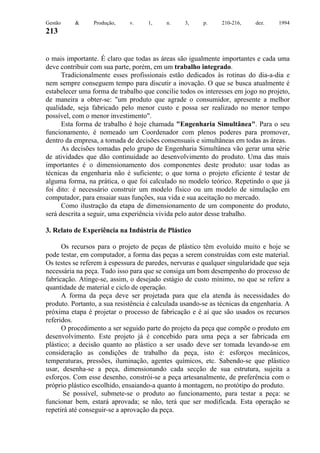 Gestão

&

Produção,

v.

1,

n.

3,

p.

210-216,

dez.

1994

213

o mais importante. É claro que todas as áreas são igualmente importantes e cada uma
deve contribuir com sua parte, porém, em um trabalho integrado.
Tradicionalmente esses profissionais estão dedicados às rotinas do dia-a-dia e
nem sempre conseguem tempo para discutir a inovação. O que se busca atualmente é
estabelecer uma forma de trabalho que concilie todos os interesses em jogo no projeto,
de maneira a obter-se: "um produto que agrade o consumidor, apresente a melhor
qualidade, seja fabricado pelo menor custo e possa ser realizado no menor tempo
possível, com o menor investimento".
Esta forma de trabalho é hoje chamada "Engenharia Simultânea". Para o seu
funcionamento, é nomeado um Coordenador com plenos poderes para promover,
dentro da empresa, a tomada de decisões consensuais e simultâneas em todas as áreas.
As decisões tomadas pelo grupo de Engenharia Simultânea vão gerar uma série
de atividades que dão continuidade ao desenvolvimento do produto. Uma das mais
importantes é o dimensionamento dos componentes deste produto: usar todas as
técnicas da engenharia não é suficiente; o que torna o projeto eficiente é testar de
alguma forma, na prática, o que foi calculado no modelo teórico. Repetindo o que já
foi dito: é necessário construir um modelo físico ou um modelo de simulação em
computador, para ensaiar suas funções, sua vida e sua aceitação no mercado.
Como ilustração da etapa de dimensionamento de um componente do produto,
será descrita a seguir, uma experiência vivida pelo autor desse trabalho.
3. Relato de Experiência na Indústria de Plástico
Os recursos para o projeto de peças de plástico têm evoluído muito e hoje se
pode testar, em computador, a forma das peças a serem construídas com este material.
Os testes se referem à espessura de paredes, nervuras e qualquer singularidade que seja
necessária na peça. Tudo isso para que se consiga um bom desempenho do processo de
fabricação. Atinge-se, assim, o desejado estágio de custo mínimo, no que se refere a
quantidade de material e ciclo de operação.
A forma da peça deve ser projetada para que ela atenda às necessidades do
produto. Portanto, a sua resistência é calculada usando-se as técnicas da engenharia. A
próxima etapa é projetar o processo de fabricação e é aí que são usados os recursos
referidos.
O procedimento a ser seguido parte do projeto da peça que compõe o produto em
desenvolvimento. Este projeto já é concebido para uma peça a ser fabricada em
plástico; a decisão quanto ao plástico a ser usado deve ser tomada levando-se em
consideração as condições de trabalho da peça, isto é: esforços mecânicos,
temperaturas, pressões, iluminação, agentes químicos, etc. Sabendo-se que plástico
usar, desenha-se a peça, dimensionando cada secção de sua estrutura, sujeita a
esforços. Com esse desenho, constrói-se a peça artesanalmente, de preferência com o
próprio plástico escolhido, ensaiando-a quanto à montagem, no protótipo do produto.
Se possível, submete-se o produto ao funcionamento, para testar a peça: se
funcionar bem, estará aprovada; se não, terá que ser modificada. Esta operação se
repetirá até conseguir-se a aprovação da peça.

 