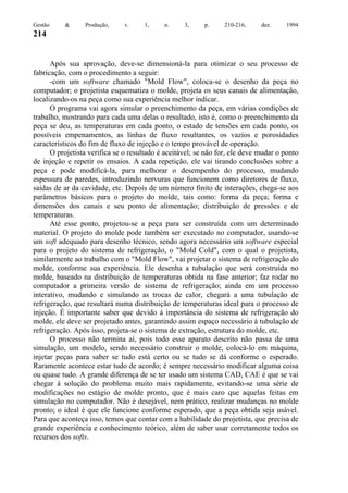 Gestão

&

Produção,

v.

1,

n.

3,

p.

210-216,

dez.

1994

214

Após sua aprovação, deve-se dimensioná-la para otimizar o seu processo de
fabricação, com o procedimento a seguir:
-com um software chamado "Mold Flow", coloca-se o desenho da peça no
computador; o projetista esquematiza o molde, projeta os seus canais de alimentação,
localizando-os na peça como sua experiência melhor indicar.
O programa vai agora simular o preenchimento da peça, em várias condições de
trabalho, mostrando para cada uma delas o resultado, isto é, como o preenchimento da
peça se deu, as temperaturas em cada ponto, o estado de tensões em cada ponto, os
possíveis empenamentos, as linhas de fluxo resultantes, os vazios e porosidades
característicos do fim de fluxo de injeção e o tempo provável de operação.
O projetista verifica se o resultado é aceitável; se não for, ele deve mudar o ponto
de injeção e repetir os ensaios. A cada repetição, ele vai tirando conclusões sobre a
peça e pode modificá-la, para melhorar o desempenho do processo, mudando
espessura de paredes, introduzindo nervuras que funcionem como diretores de fluxo,
saídas de ar da cavidade, etc. Depois de um número finito de interações, chega-se aos
parâmetros básicos para o projeto do molde, tais como: forma da peça; forma e
dimensões dos canais e seu ponto de alimentação; distribuição de pressões e de
temperaturas.
Até esse ponto, projetou-se a peça para ser construída com um determinado
material. O projeto do molde pode também ser executado no computador, usando-se
um soft adequado para desenho técnico, sendo agora necessário um software especial
para o projeto do sistema de refrigeração, o "Mold Cold", com o qual o projetista,
similarmente ao trabalho com o "Mold Flow", vai projetar o sistema de refrigeração do
molde, conforme sua experiência. Ele desenha a tubulação que será construída no
molde, baseado na distribuição de temperaturas obtida na fase anterior; faz rodar no
computador a primeira versão de sistema de refrigeração; ainda em um processo
interativo, mudando e simulando as trocas de calor, chegará a uma tubulação de
refrigeração, que resultará numa distribuição de temperaturas ideal para o processo de
injeção. É importante saber que devido à importância do sistema de refrigeração do
molde, ele deve ser projetado antes, garantindo assim espaço necessário à tubulação de
refrigeração. Após isso, projeta-se o sistema de extração, estrutura do molde, etc.
O processo não termina aí, pois todo esse aparato descrito não passa de uma
simulação, um modelo, sendo necessário construir o molde, colocá-lo em máquina,
injetar peças para saber se tudo está certo ou se tudo se dá conforme o esperado.
Raramente acontece estar tudo de acordo; é sempre necessário modificar alguma coisa
ou quase tudo. A grande diferença de se ter usado um sistema CAD, CAE é que se vai
chegar à solução do problema muito mais rapidamente, evitando-se uma série de
modificações no estágio de molde pronto, que é mais caro que aquelas feitas em
simulação no computador. Não é desejável, nem prático, realizar mudanças no molde
pronto; o ideal é que ele funcione conforme esperado, que a peça obtida seja usável.
Para que aconteça isso, temos que contar com a habilidade do projetista, que precisa de
grande experiência e conhecimento teórico, além de saber usar corretamente todos os
recursos dos softs.

 