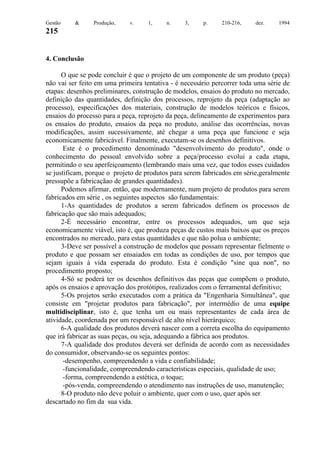 Gestão

&

Produção,

v.

1,

n.

3,

p.

210-216,

dez.

1994

215

4. Conclusão
O que se pode concluir é que o projeto de um componente de um produto (peça)
não vai ser feito em uma primeira tentativa - é necessário percorrer toda uma série de
etapas: desenhos preliminares, construção de modelos, ensaios do produto no mercado,
definição das quantidades, definição dos processos, reprojeto da peça (adaptação ao
processo), especificações dos materiais, construção de modelos teóricos e físicos,
ensaios do processo para a peça, reprojeto da peça, delineamento de experimentos para
os ensaios do produto, ensaios da peça no produto, análise das ocorrências, novas
modificações, assim sucessivamente, até chegar a uma peça que funcione e seja
economicamente fabricável. Finalmente, executam-se os desenhos definitivos.
Este é o procedimento denominado "desenvolvimento do produto", onde o
conhecimento do pessoal envolvido sobre a peça/processo evolui a cada etapa,
permitindo o seu aperfeiçoamento (lembrando mais uma vez, que todos esses cuidados
se justificam, porque o projeto de produtos para serem fabricados em série,geralmente
pressupõe a fabricaçãao de grandes quantidades).
Podemos afirmar, então, que modernamente, num projeto de produtos para serem
fabricados em série , os seguintes aspectos são fundamentais:
1-As quantidades de produtos a serem fabricados definem os processos de
fabricação que são mais adequados;
2-É necessário encontrar, entre os processos adequados, um que seja
economicamente viável, isto é, que produza peças de custos mais baixos que os preços
encontrados no mercado, para estas quantidades e que não polua o ambiente;
3-Deve ser possível a construção de modelos que possam representar fielmente o
produto e que possam ser ensaiados em todas as condições de uso, por tempos que
sejam iguais à vida esperada do produto. Esta é condição "sine qua non", no
procedimento proposto;
4-Só se poderá ter os desenhos definitivos das peças que compõem o produto,
após os ensaios e aprovação dos protótipos, realizados com o ferramental definitivo;
5-Os projetos serão executados com a prática da "Engenharia Simultânea", que
consiste em "projetar produtos para fabricação", por intermédio de uma equipe
multidisciplinar, isto é, que tenha um ou mais representantes de cada área de
atividade, coordenada por um responsável de alto nível hierárquico;
6-A qualidade dos produtos deverá nascer com a correta escolha do equipamento
que irá fabricar as suas peças, ou seja, adequando a fábrica aos produtos.
7-A qualidade dos produtos deverá ser definida de acordo com as necessidades
do consumidor, observando-se os seguintes pontos:
-desempenho, compreendendo a vida e confiabilidade;
-funcionalidade, compreendendo características especiais, qualidade de uso;
-forma, compreendendo a estética, o toque;
-pós-venda, compreendendo o atendimento nas instruções de uso, manutenção;
8-O produto não deve poluir o ambiente, quer com o uso, quer após ser
descartado no fim da sua vida.

 