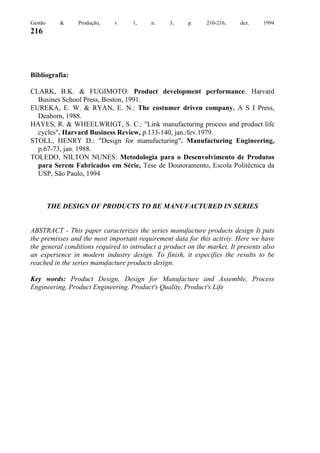 Gestão

&

Produção,

v.

1,

n.

3,

p.

210-216,

dez.

1994

216

Bibliografia:
CLARK, B.K. & FUGIMOTO: Product development performance. Harvard
Busines School Press, Boston, 1991.
EUREKA, E. W. & RYAN, E. N.: The costumer driven company. A S I Press,
Deaborn, 1988.
HAYES, R. & WHEELWRIGT, S. C.: "Link manufacturing process and product life
cycles". Harvard Business Review, p.133-140, jan./fev.1979.
STOLL, HENRY D.: "Design for manufacturing". Manufacturing Engineering,
p.67-73, jan. 1988.
TOLEDO, NILTON NUNES: Metodologia para o Desenvolvimento de Produtos
para Serem Fabricados em Série, Tese de Doutoramento, Escola Politécnica da
USP, São Paulo, 1994

THE DESIGN OF PRODUCTS TO BE MANUFACTURED IN SERIES

ABSTRACT - This paper caracterizes the series manufacture products design It puts
the premisses and the most important requirement data for this activiy. Here we have
the general conditions required to introduct a product on the market. It presents also
an experience in modern industry design. To finish, it especifies the results to be
reached in the series manufacture products design.
Key words: Product Design, Design for Manufacture and Assemble, Process
Engineering, Product Engineering, Product's Quality, Product's Life

 