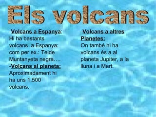 - Volcans a Espanya : Hi ha bastants volcans  a Espanya: com per ex.: Teide Muntanyeta negra…. - Volcans al planeta: Aproximadament hi ha uns 1.500 volcans. - Volcans a altres Planetes: On també hi ha volcans és a al planeta Jupiter, a la lluna i a Mart.  Els volcans 