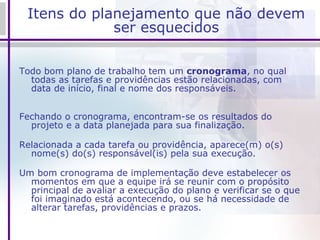 Itens do planejamento que não devem ser esquecidos Todo bom plano de trabalho tem um  cronograma , no qual todas as tarefas e providências estão relacionadas, com data de início, final e nome dos responsáveis. Fechando o cronograma, encontram-se os resultados do projeto e a data planejada para sua finalização. Relacionada a cada tarefa ou providência, aparece(m) o(s) nome(s) do(s) responsável(is) pela sua execução. Um bom cronograma de implementação deve estabelecer os momentos em que a equipe irá se reunir com o propósito principal de avaliar a execução do plano e verificar se o que foi imaginado está acontecendo, ou se há necessidade de alterar tarefas, providências e prazos. 
