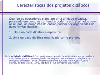 Características dos projetos didáticos Quando os educadores planejam uma unidade didática, pensando em como os conteúdos podem ser trabalhados com os alunos, as propostas de ensino podem ser organizadas de duas formas básicas: 1.  Uma unidade didática simples, ou 2. Uma unidade didática organizada como projeto. Uma  unidade didática  é “um conjunto ordenado de atividades, estruturadas e articuladas para a consecução de um objetivo educativo em relação a um conteúdo concreto.” (Ver  Construtivismo na Sala de Aula , Cesar Coll e outros, editora Ática, 1996, capítulo 6:  Os enfoques didáticos ).   