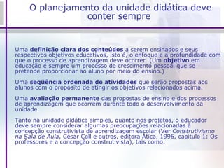 O planejamento da unidade didática deve conter sempre Uma  definição clara dos conteúdos  a serem ensinados e seus respectivos objetivos educativos, isto é, o enfoque e a profundidade com que o processo de aprendizagem deve ocorrer. (Um  objetivo  em educação é sempre um processo de crescimento pessoal que se pretende proporcionar ao aluno por meio do ensino.) Uma  seqüência ordenada de atividades  que serão propostas aos alunos com o propósito de atingir os objetivos relacionados acima. Uma  avaliação permanente  das propostas de ensino e dos processos de aprendizagem que ocorrem durante todo o desenvolvimento da unidade. Tanto na unidade didática simples, quanto nos projetos, o educador deve sempre considerar algumas preocupações relacionadas à concepção construtivista de aprendizagem escolar (Ver  Construtivismo na Sala de Aula , Cesar Coll e outros, editora Ática, 1996, capítulo 1: Os professores e a concepção construtivista), tais como: 