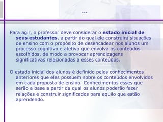 … Para agir, o professor deve considerar o  estado inicial de seus estudantes , a partir do qual ele construirá situações de ensino com o propósito de desencadear nos alunos um processo cognitivo e afetivo que envolva os conteúdos escolhidos, de modo a provocar aprendizagens significativas relacionadas a esses conteúdos. O estado inicial dos alunos é definido pelos conhecimentos anteriores que eles possuem sobre os conteúdos envolvidos em cada proposta de ensino. Conhecimentos esses que serão a base a partir da qual os alunos poderão fazer relações e construir significados para aquilo que estão aprendendo. 