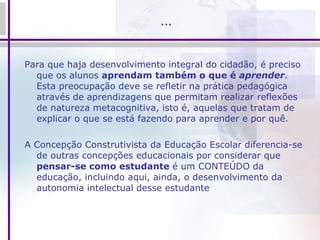 … Para que haja desenvolvimento integral do cidadão, é preciso que os alunos  aprendam também o que é  aprender . Esta preocupação deve se refletir na prática pedagógica através de aprendizagens que permitam realizar reflexões de natureza metacognitiva, isto é, aquelas que tratam de explicar o que se está fazendo para aprender e por quê.  A Concepção Construtivista da Educação Escolar diferencia-se de outras concepções educacionais por considerar que  pensar-se como estudante  é um CONTEÚDO da educação, incluindo aqui, ainda, o desenvolvimento da autonomia intelectual desse estudante 