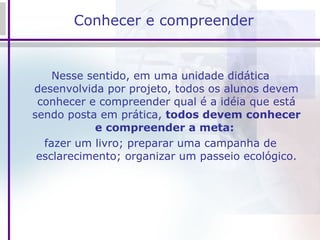 Conhecer e compreender  Nesse sentido, em uma unidade didática desenvolvida por projeto, todos os alunos devem conhecer e compreender qual é a idéia que está sendo posta em prática,  todos devem conhecer e compreender a meta:   fazer um livro; preparar uma campanha de esclarecimento; organizar um passeio ecológico. 