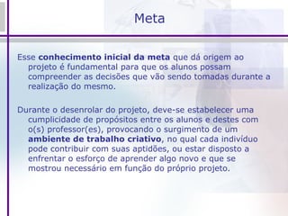 Meta Esse  conhecimento inicial da meta  que dá origem ao projeto é fundamental para que os alunos possam compreender as decisões que vão sendo tomadas durante a realização do mesmo.  Durante o desenrolar do projeto, deve-se estabelecer uma cumplicidade de propósitos entre os alunos e destes com o(s) professor(es), provocando o surgimento de um  ambiente de trabalho criativo , no qual cada indivíduo pode contribuir com suas aptidões, ou estar disposto a enfrentar o esforço de aprender algo novo e que se mostrou necessário em função do próprio projeto. 