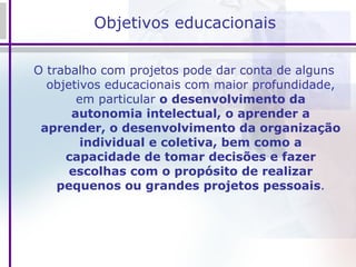 Objetivos educacionais O trabalho com projetos pode dar conta de alguns objetivos educacionais com maior profundidade, em particular  o desenvolvimento da autonomia intelectual, o aprender a aprender, o desenvolvimento da organização individual e coletiva, bem como a capacidade de tomar decisões e fazer escolhas com o propósito de realizar pequenos ou grandes projetos pessoais . 