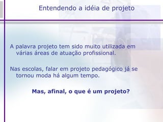 Entendendo a idéia de projeto A palavra projeto tem sido muito utilizada em várias áreas de atuação profissional.  Nas escolas, falar em projeto pedagógico já se tornou moda há algum tempo.  Mas, afinal, o que é um projeto?  