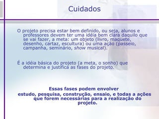 Cuidados O projeto precisa estar bem definido, ou seja, alunos e professores devem ter uma idéia bem clara daquilo que se vai fazer, a meta: um objeto (livro, maquete, desenho, cartaz, escultura) ou uma ação (passeio, campanha, seminário,  show  musical). É a idéia básica do projeto (a meta, o sonho) que determina e justifica as fases do projeto. Essas fases podem envolver  estudo, pesquisa, construção, ensaio, e todas a ações que forem necessárias para a realização do projeto. 