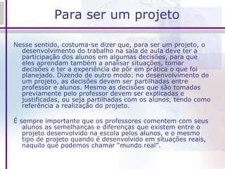 Para ser um projeto Nesse sentido, costuma-se dizer que, para ser um projeto, o desenvolvimento do trabalho na sala de aula deve ter a participação dos alunos em algumas decisões, para que eles aprendam também a analisar situações, tomar decisões e ter a experiência de pôr em prática o que foi planejado. Dizendo de outro modo: no desenvolvimento de um projeto, as decisões devem ser partilhadas entre professor e alunos. Mesmo as decisões que são tomadas previamente pelo professor devem ser explicadas e justificadas, ou seja partilhadas com os alunos, tendo como referência a realização do projeto. É sempre importante que os professores comentem com seus alunos as semelhanças e diferenças que existem entre o projeto desenvolvido na escola pelos alunos, e o mesmo tipo de projeto quando é desenvolvido em situações reais, naquilo que podemos chamar “mundo real”.   