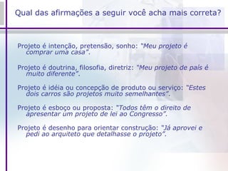Qual das afirmações a seguir você acha mais correta? Projeto é intenção, pretensão, sonho:  “Meu projeto é comprar uma casa” . Projeto é doutrina, filosofia, diretriz:  “Meu projeto de país é muito diferente” . Projeto é idéia ou concepção de produto ou serviço:  “Estes dois carros são projetos muito semelhantes” . Projeto é esboço ou proposta:  “Todos têm o direito de apresentar um projeto de lei ao Congresso”. Projeto é desenho para orientar construção:  “Já aprovei e pedi ao arquiteto que detalhasse o projeto”. 