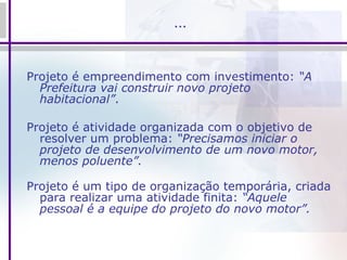 … Projeto é empreendimento com investimento:  “A Prefeitura vai construir novo projeto habitacional” . Projeto é atividade organizada com o objetivo de resolver um problema:  “Precisamos iniciar o projeto de desenvolvimento de um novo motor, menos poluente”. Projeto é um tipo de organização temporária, criada para realizar uma atividade finita:  “Aquele pessoal é a equipe do projeto do novo motor”. 