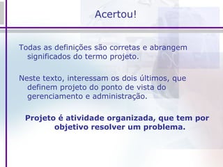 Acertou! Todas as definições são corretas e abrangem significados do termo projeto.  Neste texto, interessam os dois últimos, que definem projeto do ponto de vista do gerenciamento e administração.  Projeto é atividade organizada, que tem por objetivo resolver um problema.   
