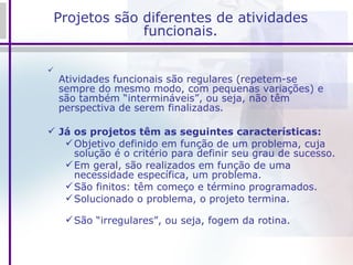 Projetos são diferentes de atividades funcionais. Atividades funcionais são regulares (repetem-se sempre do mesmo modo, com pequenas variações) e são também “intermináveis”, ou seja, não têm perspectiva de serem finalizadas. Já os projetos têm as seguintes características: Objetivo definido em função de um problema, cuja solução é o critério para definir seu grau de sucesso. Em geral, são realizados em função de uma necessidade específica, um problema. São finitos: têm começo e término programados. Solucionado o problema, o projeto termina. São “irregulares”, ou seja, fogem da rotina. 