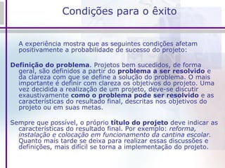 Condições para o êxito A experiência mostra que as seguintes condições afetam positivamente a probabilidade de sucesso do projeto: Definição do problema . Projetos bem sucedidos, de forma geral, são definidos a partir do  problema a ser resolvido  e da clareza com que se define a solução do problema. O mais importante é definir com clareza os objetivos do projeto. Uma vez decidida a realização de um projeto, deve-se discutir exaustivamente  como o problema pode ser resolvido  e as características do resultado final, descritas nos objetivos do projeto ou em suas metas.  Sempre que possível, o próprio  título do projeto  deve indicar as características do resultado final. Por exemplo:  reforma, instalação e colocação em funcionamento da cantina escolar.  Quanto mais tarde se deixa para realizar essas discussões e definições, mais difícil se torna a implementação do projeto. 