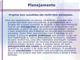 Planejamento Projetos bem sucedidos são muito bem planejados.  Uma vez estabelecidos os planos, no entanto, a equipe tem grande liberdade para executá-los. A probabilidade de o projeto ter sucesso aumenta se durante a sua implementação houver um  cronograma  de providências e resultados bem elaborado, a partir do qual, os participantes possam controlar o bom andamento dos trabalhos em direção aos resultados previstos. Outro fator que contribui com o sucesso de um projeto é procurar  prever problemas  que possam surgir em sua implantação e, com a antecedência necessária, preparar-se para resolvê-los, caso eles realmente aconteçam. Existem projetos que necessitam de recursos financeiros para sua implementação. Nesses casos, é preciso haver um bom  planejamento dos custos  do projeto, considerando-se quanto se vai gastar e de onde sairá o dinheiro. A existência de um  coordenador  é também uma providência necessária para que um projeto seja bem implementado e atinja a meta definida.  
