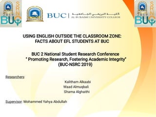 Researchers:
Kalitham Alkaabi
Waad Almuqbali
Shama Alghaithi
Supervisor: Mohammed Yahya Abdullah
USING ENGLISH OUTSIDE THE CLASSROOM ZONE:
FACTS ABOUT EFL STUDENTS AT BUC
BUC 2 National Student Research Conference
" Promoting Research, Fostering Academic Integrity"
(BUC-NSRC 2019)
 