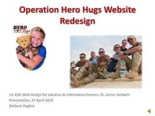 Operation Hero Hugs Website
Redesign
LIS 238: Web Design for Libraries & Information Centers, Dr. James Vorbach
Presentation; 27 April 2014
Barbara Hughes
 