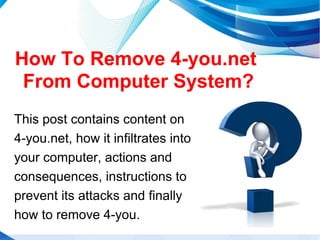 How To Remove 4-you.net
From Computer System?
This post contains content on
4-you.net, how it infiltrates into
your computer, actions and
consequences, instructions to
prevent its attacks and finally
how to remove 4-you.
 