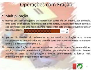 • Multiplicação
As frações possuem o objetivo de representar partes de um inteiro, por exemplo,
uma barra de chocolate foi dividida em doze partes, as quais nove foram servidas
aos convidados de uma reunião. Para representar esta situação devemos utilizar
frações, observe:
As partes distribuídas são referentes ao numerador da fração e o inteiro
corresponde ao denominador, no caso da barra de chocolate temos numerador
igual a 9 e denominador igual a 12.
No conjunto das frações é possível estabelecer todas as operações matemáticas:
adição, subtração, multiplicação, divisão, potenciação e radiciação. Iremos
abordar os casos da multiplicação e divisão, demonstrando as formas mais
práticas para a resolução de tais operações
Operações com Fração
_ __
_ __
_ __
10infoedu-stm.blogspot.com
 