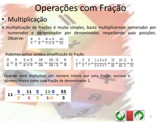 • Multiplicação
A multiplicação de frações é muito simples, basta multiplicarmos numerador por
numerador e denominador por denominador, respeitando suas posições.
Observe:
Operações com Fração
Podemos aplicar ainda a simplificação de fração
Quando você multiplicar um número inteiro por uma fração, escreva o
número inteiro como uma fração de denominador 1.
_ __
_ __
_ __
11infoedu-stm.blogspot.com
 