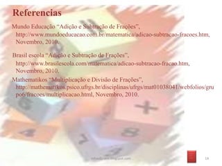 Referencias
Mundo Educação “Adição e Subtração de Frações”,
http://www.mundoeducacao.com.br/matematica/adicao-subtracao-fracoes.htm,
Novembro, 2010.
Brasil escola “Adição e Subtração de Frações”,
http://www.brasilescola.com/matematica/adicao-subtracao-fracao.htm,
Novembro, 2010.
Mathematikos “Multiplicação e Divisão de Frações”,
http://mathematikos.psico.ufrgs.br/disciplinas/ufrgs/mat01038041/webfolios/gru
po6/fracoes/multiplicacao.html, Novembro, 2010.
infoedu-stm.blogspot.com 14
_ __
_ _
_ __
 