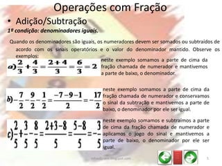 • Adição/Subtração
1ª condição: denominadores iguais.
Quando os denominadores são iguais, os numeradores devem ser somados ou subtraídos de
acordo com os sinais operatórios e o valor do denominador mantido. Observe os
exemplos:
Operações com Fração
neste exemplo somamos a parte de cima da
fração chamada de numerador e conservamos
o sinal da subtração e mantivemos a parte de
baixo, o denominador por ele ser igual.
neste exemplo somamos a parte de cima da
fração chamada de numerador e mantivemos
a parte de baixo, o denominador.
neste exemplo somamos e subtraímos a parte
de cima da fração chamada de numerador e
aplicamos o jogo do sinal e mantivemos a
parte de baixo, o denominador por ele ser
igual.
_ __
_ __
_ __
5infoedu-stm.blogspot.com
 