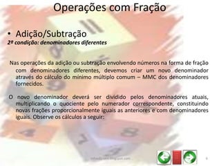 • Adição/Subtração
2ª condição: denominadores diferentes
Nas operações da adição ou subtração envolvendo números na forma de fração
com denominadores diferentes, devemos criar um novo denominador
através do cálculo do mínimo múltiplo comum – MMC dos denominadores
fornecidos.
O novo denominador deverá ser dividido pelos denominadores atuais,
multiplicando o quociente pelo numerador correspondente, constituindo
novas frações proporcionalmente iguais as anteriores e com denominadores
iguais. Observe os cálculos a seguir:
Operações com Fração
_ __
_ __
_ __
6infoedu-stm.blogspot.com
 