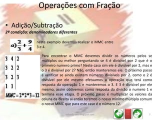 • Adição/Subtração
2ª condição: denominadores diferentes
Operações com Fração
neste exemplo devemos realizar o MMC entre
3 e 4.
Para encontrar o MMC devemos dividir os números pelos se
múltiplos ou melhor perguntando se 4 é divisível por 2 que é o
primeiro numero primo? Neste caso sim ele é divisível por 2, mas e
o 3 é divisível por 2? Não, então manteremos ele. O próximo passo
é verificar se ainda existem números divisíveis por 2. como o 2 é
divisível por ele mesmo efetuamos a operação que terá como
resposta da operação 1 e manteremos o 3. E 3 é divisível por ele
mesmo, assim obtivemos como resposta da divisão o numero 1 e
termina esse etapa. O próximo passo é multiplicar os valores da
coluna da direita ai então teremos o nosso mínimo múltiplo comum
o nosso MMC que para este caso é o número 12.
_ __
_ __
_ __
7infoedu-stm.blogspot.com
 