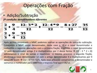 • Adição/Subtração
2ª condição: denominadores diferentes
Operações com Fração
Após termos encontrado o MMC podemos realizar as operações de soma ou subtração.
Colocamos o MMC como denominador, neste caso o 12 é o novo denominador e
realizamos a seguinte operações com a primeira fração, dividimos o novo denominador
12 pelo denominador antigo 3 e multiplicamos por 2 dessa forma  (12 : 3 * 2 = 8)
adicionamos o sinal da somas e repetimos o mesmo processo a segunda fração,
dividimos o novo denominador 12 com o antigo denominador 4 e multiplicamos por 9
deixando assim  (12 : 4 * 9 = 27). Após esse processo conservamos o denominador e
somamos o numerador para obtermos a resposta final que é 35/12.
_ __
_ __
_ __
8infoedu-stm.blogspot.com
 
