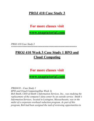 PROJ 410 Case Study 3
For more classes visit
www.snaptutorial.com
PROJ 410 Case Study 3
*****************************************************
PROJ 410 Week 3 Case Study 1 BPO and
Cloud Computing
For more classes visit
www.snaptutorial.com
PROJ410 – Case Study 1
BPO and Cloud Computing(Due Week 3)
Bob Smith, CEO of Smith’s Information Services, Inc., was studying the
replacement of the company's data center by an outside service. Smith’s
Information Services, located in Lexington, Massachusetts, was in the
midst of a corporate overhead reduction program. As part of this
program, Bob had been assigned the task of reviewing opportunities in
 