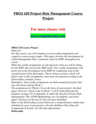 PROJ 420 Project Risk Management Course
Project
For more classes visit
www.snaptutorial.com
PROJ 420 Course Project
Objective
For this course, you will complete several weekly assignments and
compile a course project paper. This paper involves the development of
a Risk Management Plan, commonly called an RMP, throughout the
course.
While the weekly assignments are the basis for what you will be doing
for the RMP, they are not the RMP itself. Your weekly assignments will
assist you in the development of an RMP by completing some of the
essential parts of the final paper. These various sections, which will
follow your weekly assignments, have been developed according to the
Deliverables schedule, below.
Remember: Your weekly assignments are built around the project that
you will choose during Week 1.
The assignments for Weeks 1-6 are the basis of your project; the final
paper, however, which is due in Week 7, will be built following the
template on page 197 in Appendix A within the Practical Project Risk
Management: The ATOM Methodology text. In addition, your final
paper will focus on the top 20 risks you have identified.
Refer to the Deliverables section below for a comprehensive outline and
schedule for your course project. Also See Syllabus/"Due Dates for
Assignments & Exams" for due date information.
Deliverable
 