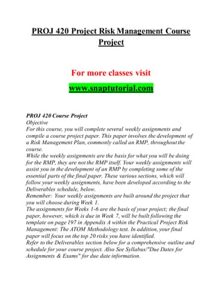 PROJ 420 Project Risk Management Course
Project
For more classes visit
www.snaptutorial.com
PROJ 420 Course Project
Objective
For this course, you will complete several weekly assignments and
compile a course project paper. This paper involves the development of
a Risk Management Plan, commonly called an RMP, throughoutthe
course.
While the weekly assignments are the basis for what you will be doing
for the RMP, they are not the RMP itself. Your weekly assignments will
assist you in the development of an RMP by completing some of the
essential parts of the final paper. These various sections, which will
follow your weekly assignments, have been developed according to the
Deliverables schedule, below.
Remember: Your weekly assignments are built around the project that
you will choose during Week 1.
The assignments for Weeks 1-6 are the basis of your project; the final
paper, however, which is due in Week 7, will be built following the
template on page 197 in Appendix A within the Practical Project Risk
Management: The ATOM Methodology text. In addition, your final
paper will focus on the top 20 risks you have identified.
Refer to the Deliverables section below for a comprehensive outline and
schedule for your course project. Also See Syllabus/"Due Dates for
Assignments & Exams" for due date information.
 