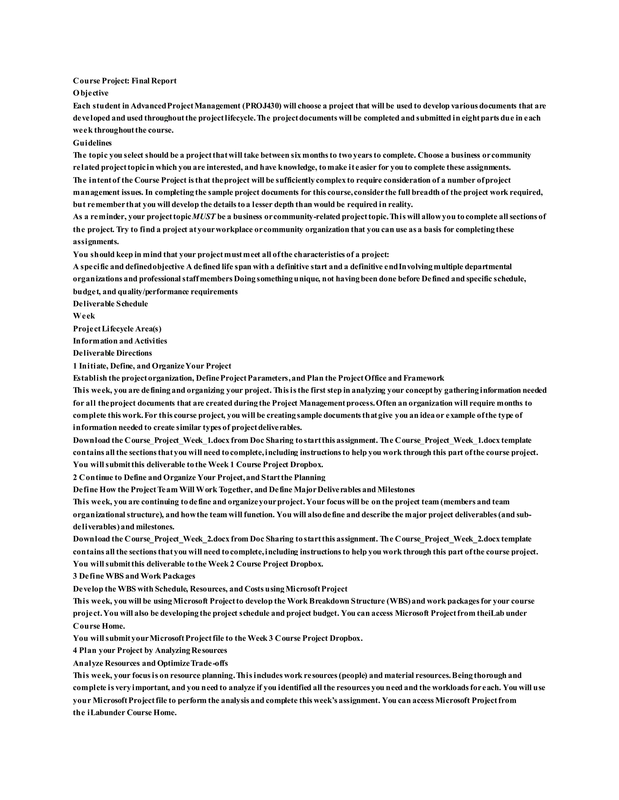 Course Project: Final Report
Objective
Each student in AdvancedProjectManagement (PROJ430) will choose a project that will be used to develop various documents that are
developed and used throughoutthe projectlifecycle.The projectdocuments will be completed and submitted in eightparts due in each
week throughoutthe course.
Guidelines
The topic you select should be a projectthatwill take between sixmonths to twoyears to complete. Choose a business orcommunity
related projecttopicin which you are interested, and have knowledge, tomake iteasier for you to complete these assignments.
The intentof the Course Project is that theproject will be sufficientlycomplexto require consideration of a number ofproject
management issues. In completingthe sample project documents for this course,considerthe full breadth of the project work required,
but rememberthat you will develop the details toa lesser depth than would be required in reality.
As a reminder, your projecttopicMUST be a business orcommunity-related projecttopic.This will allowyou tocomplete all sections of
the project. Try to find a project atyourworkplace orcommunity organization that you can use as a basis for completingthese
assignments.
You should keep in mind that your projectmustmeet all ofthe characteristics of a project:
A specific and definedobjective A defined life span with a definitive start and a definitive endInvolvingmultiple departmental
organizations and professional staffmembers Doingsomethingunique, not havingbeen done before Defined and specific schedule,
budget, and quality/performance requirements
Deliverable Schedule
Week
ProjectLifecycle Area(s)
Information and Activities
Deliverable Directions
1 Initiate, Define, and OrganizeYour Project
Establish the projectorganization, DefineProjectParameters,and Plan the ProjectOffice and Framework
This week, you are definingand organizing your project. This is the first step in analyzing your conceptby gatheringinformation needed
for all theproject documents that are created duringthe Project Managementprocess.Often an organization will require months to
complete this work.For this course project, you will be creatingsample documents thatgive you an ideaor example ofthe type of
information needed to create similar types of projectdeliverables.
Download the Course_Project_Week_1.docx from Doc Sharing tostartthis assignment. The Course_Project_Week_1.docx template
contains all the sections thatyou will need tocomplete,including instructions to help you work through this part ofthe course project.
You will submitthis deliverable tothe Week 1 Course Project Dropbox.
2 Continue to Define and Organize Your Project,and Startthe Planning
Define How the ProjectTeam Will Work Together, and Define MajorDeliverables and Milestones
This week, you are continuing todefine and organizeyourproject.Your focus will be on the project team (members and team
organizational structure), and howthe team will function. You will alsodefine and describe the major project deliverables (and sub-
deliverables)and milestones.
Download the Course_Project_Week_2.docx from Doc Sharing tostartthis assignment. The Course_Project_Week_2.docx template
contains all the sections thatyou will need tocomplete,including instructions to help you work through this part ofthe course project.
You will submitthis deliverable tothe Week 2 Course Project Dropbox.
3 Define WBS and Work Packages
Develop the WBS with Schedule, Resources, and Costs usingMicrosoftProject
This week, you will be usingMicrosoft Projectto develop the Work Breakdown Structure (WBS)and work packages for your course
project.You will also be developingthe project schedule and project budget. You can access Microsoft Projectfrom theiLab under
Course Home.
You will submityourMicrosoftProjectfile to the Week 3 Course Project Dropbox.
4 Plan your Project by AnalyzingResources
Analyze Resources and OptimizeTrade-offs
This week, your focus is on resource planning.This includes work resources (people) and material resources.Beingthorough and
complete is veryimportant, and you need to analyze if you identified all the resources you need and the workloads foreach. You will use
your MicrosoftProjectfile to perform the analysis and complete this week’s assignment. You can access Microsoft Projectfrom
the iLabunder Course Home.
 