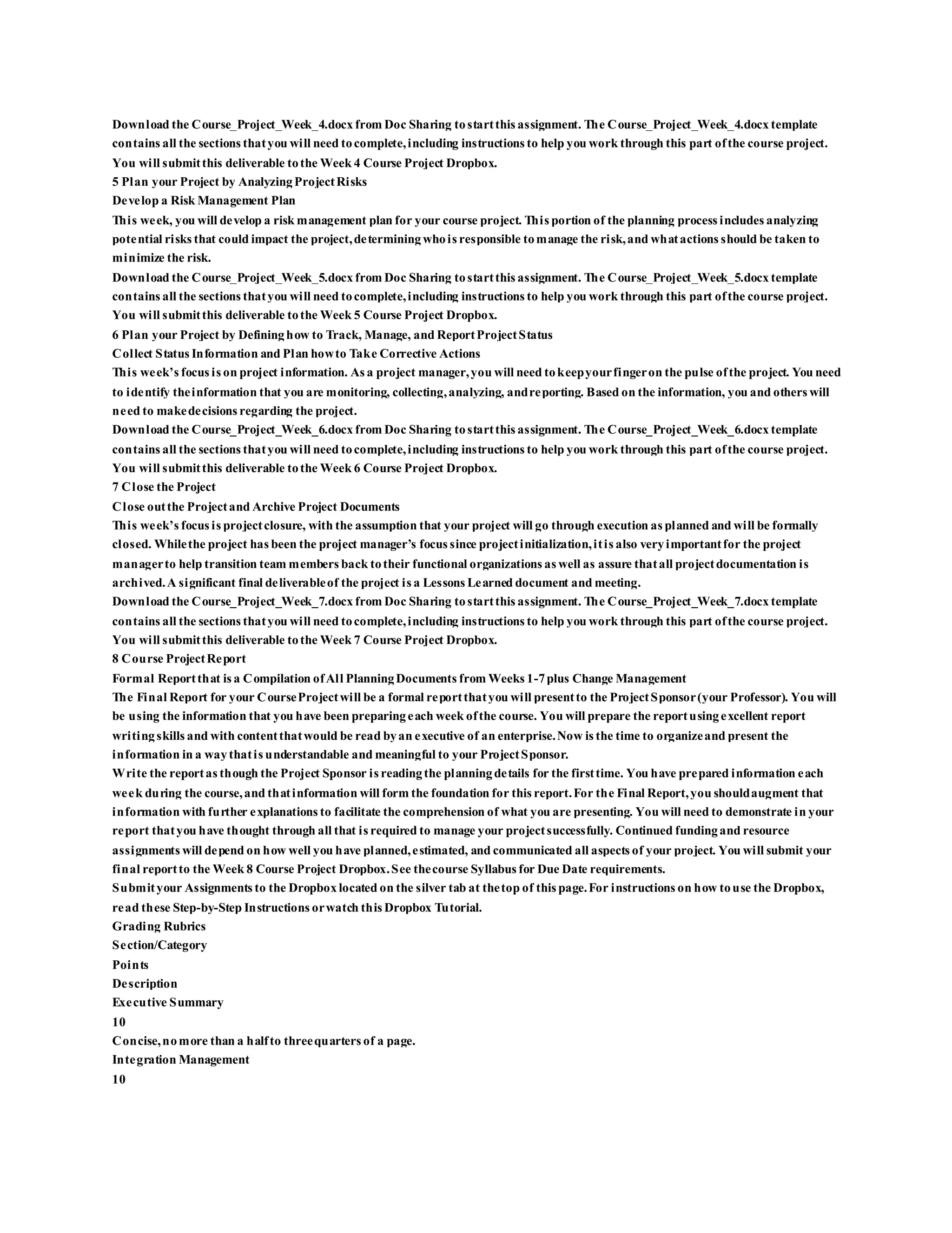 Download the Course_Project_Week_4.docx from Doc Sharing tostartthis assignment. The Course_Project_Week_4.docx template
contains all the sections thatyou will need tocomplete,including instructions to help you work through this part ofthe course project.
You will submitthis deliverable tothe Week 4 Course Project Dropbox.
5 Plan your Project by AnalyzingProjectRisks
Develop a Risk Management Plan
This week, you will develop a risk management plan for your course project. This portion of the planning process includes analyzing
potential risks that could impact the project,determiningwhois responsible tomanage the risk,and whatactions should be taken to
minimize the risk.
Download the Course_Project_Week_5.docx from Doc Sharing tostartthis assignment. The Course_Project_Week_5.docx template
contains all the sections thatyou will need tocomplete,including instructions to help you work through this part ofthe course project.
You will submitthis deliverable tothe Week 5 Course Project Dropbox.
6 Plan your Project by Defininghow to Track, Manage, and ReportProjectStatus
Collect Status Information and Plan howto Take Corrective Actions
This week’s focus is on project information. As a project manager,you will need tokeepyourfingeron the pulse ofthe project. You need
to identify theinformation that you are monitoring, collecting,analyzing, andreporting. Based on the information, you and others will
need to makedecisions regarding the project.
Download the Course_Project_Week_6.docx from Doc Sharing tostartthis assignment. The Course_Project_Week_6.docx template
contains all the sections thatyou will need tocomplete,including instructions to help you work through this part ofthe course project.
You will submitthis deliverable tothe Week 6 Course Project Dropbox.
7 Close the Project
Close outthe Projectand Archive Project Documents
This week’s focus is projectclosure, with the assumption that your project will go through execution as planned and will be formally
closed. Whilethe project has been the project manager’s focus since projectinitialization,itis also veryimportantfor the project
managerto help transition team members back totheir functional organizations as well as assure thatall projectdocumentation is
archived.A significant final deliverableof the project is a Lessons Learned document and meeting.
Download the Course_Project_Week_7.docx from Doc Sharing tostartthis assignment. The Course_Project_Week_7.docx template
contains all the sections thatyou will need tocomplete,including instructions to help you work through this part ofthe course project.
You will submitthis deliverable tothe Week 7 Course Project Dropbox.
8 Course ProjectReport
Formal Reportthat is a Compilation ofAll PlanningDocuments from Weeks 1-7plus Change Management
The Final Report for your CourseProjectwill be a formal reportthatyou will presentto the ProjectSponsor(your Professor). You will
be using the information that you have been preparingeach week ofthe course. You will prepare the reportusingexcellent report
writingskills and with contentthatwould be read byan executive of an enterprise.Now is the time to organizeand present the
information in a waythatis understandable and meaningful to your ProjectSponsor.
Write the reportas though the Project Sponsor is readingthe planningdetails for the firsttime. You have prepared information each
week during the course,and thatinformation will form the foundation for this report.For the Final Report,you shouldaugment that
information with further explanations to facilitate the comprehension of what you are presenting. You will need to demonstrate in your
report thatyou have thought through all that is required to manage your projectsuccessfully. Continued fundingand resource
assignments will depend on how well you have planned,estimated, and communicated all aspects of your project. You will submit your
final reportto the Week 8 Course Project Dropbox.See thecourse Syllabus for Due Date requirements.
Submityour Assignments to the Dropboxlocated on the silver tab at thetop of this page.For instructions on how touse the Dropbox,
read these Step-by-Step Instructions orwatch this Dropbox Tutorial.
Grading Rubrics
Section/Category
Points
Description
Executive Summary
10
Concise,nomore than a halfto threequarters of a page.
Integration Management
10
 