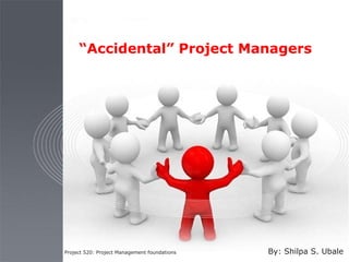 “Accidental” Project Managers
Project 520: Project Management foundations By: Shilpa S. Ubale
 