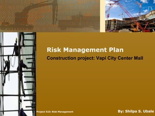 Risk Management Plan
Project 523: Risk Management By: Shilpa S. Ubale
Construction project: Vapi City Center Mall
 