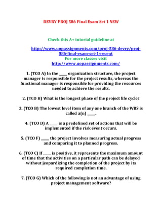 DEVRY PROJ 586 Final Exam Set 1 NEW
Check this A+ tutorial guideline at
http://www.uopassignments.com/proj-586-devry/proj-
586-final-exam-set-1-recent
For more classes visit
http://www.uopassignments.com/
1. (TCO A) In the _____ organization structure, the project
manager is responsible for the project results, whereas the
functional manager is responsible for providing the resources
needed to achieve the results.
2. (TCO H) What is the longest phase of the project life cycle?
3. (TCO B) The lowest level item of any one branch of the WBS is
called a(n) _____.
4. (TCO D) A _____ is a predefined set of actions that will be
implemented if the risk event occurs.
5. (TCO F) _____ the project involves measuring actual progress
and comparing it to planned progress.
6. (TCO C) If _____ is positive, it represents the maximum amount
of time that the activities on a particular path can be delayed
without jeopardizing the completion of the project by its
required completion time.
7. (TCO G) Which of the following is not an advantage of using
project management software?
 