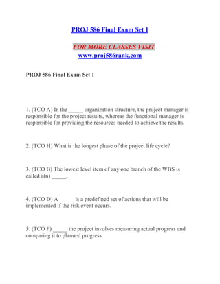 PROJ 586 Final Exam Set 1
FOR MORE CLASSES VISIT
www.proj586rank.com
PROJ 586 Final Exam Set 1
1. (TCO A) In the _____ organization structure, the project manager is
responsible for the project results, whereas the functional manager is
responsible for providing the resources needed to achieve the results.
2. (TCO H) What is the longest phase of the project life cycle?
3. (TCO B) The lowest level item of any one branch of the WBS is
called a(n) _____.
4. (TCO D) A _____ is a predefined set of actions that will be
implemented if the risk event occurs.
5. (TCO F) _____ the project involves measuring actual progress and
comparing it to planned progress.
 