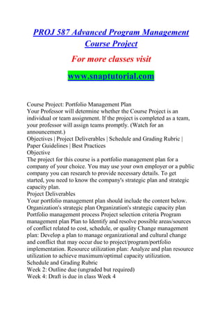 PROJ 587 Advanced Program Management
Course Project
For more classes visit
www.snaptutorial.com
Course Project: Portfolio Management Plan
Your Professor will determine whether the Course Project is an
individual or team assignment. If the project is completed as a team,
your professor will assign teams promptly. (Watch for an
announcement.)
Objectives | Project Deliverables | Schedule and Grading Rubric |
Paper Guidelines | Best Practices
Objective
The project for this course is a portfolio management plan for a
company of your choice. You may use your own employer or a public
company you can research to provide necessary details. To get
started, you need to know the company's strategic plan and strategic
capacity plan.
Project Deliverables
Your portfolio management plan should include the content below.
Organization's strategic plan Organization's strategic capacity plan
Portfolio management process Project selection criteria Program
management plan Plan to Identify and resolve possible areas/sources
of conflict related to cost, schedule, or quality Change management
plan: Develop a plan to manage organizational and cultural change
and conflict that may occur due to project/program/portfolio
implementation. Resource utilization plan: Analyze and plan resource
utilization to achieve maximum/optimal capacity utilization.
Schedule and Grading Rubric
Week 2: Outline due (ungraded but required)
Week 4: Draft is due in class Week 4
 