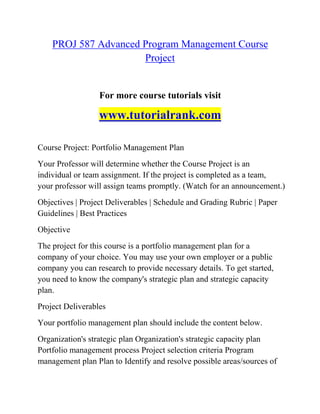 PROJ 587 Advanced Program Management Course
Project
For more course tutorials visit
www.tutorialrank.com
Course Project: Portfolio Management Plan
Your Professor will determine whether the Course Project is an
individual or team assignment. If the project is completed as a team,
your professor will assign teams promptly. (Watch for an announcement.)
Objectives | Project Deliverables | Schedule and Grading Rubric | Paper
Guidelines | Best Practices
Objective
The project for this course is a portfolio management plan for a
company of your choice. You may use your own employer or a public
company you can research to provide necessary details. To get started,
you need to know the company's strategic plan and strategic capacity
plan.
Project Deliverables
Your portfolio management plan should include the content below.
Organization's strategic plan Organization's strategic capacity plan
Portfolio management process Project selection criteria Program
management plan Plan to Identify and resolve possible areas/sources of
 