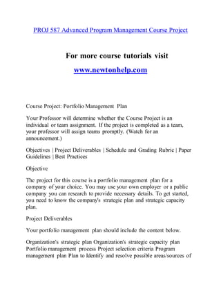PROJ 587 Advanced Program Management Course Project
For more course tutorials visit
www.newtonhelp.com
Course Project: Portfolio Management Plan
Your Professor will determine whether the Course Project is an
individual or team assignment. If the project is completed as a team,
your professor will assign teams promptly. (Watch for an
announcement.)
Objectives | Project Deliverables | Schedule and Grading Rubric | Paper
Guidelines | Best Practices
Objective
The project for this course is a portfolio management plan for a
company of your choice. You may use your own employer or a public
company you can research to provide necessary details. To get started,
you need to know the company's strategic plan and strategic capacity
plan.
Project Deliverables
Your portfolio management plan should include the content below.
Organization's strategic plan Organization's strategic capacity plan
Portfolio management process Project selection criteria Program
management plan Plan to Identify and resolve possible areas/sources of
 